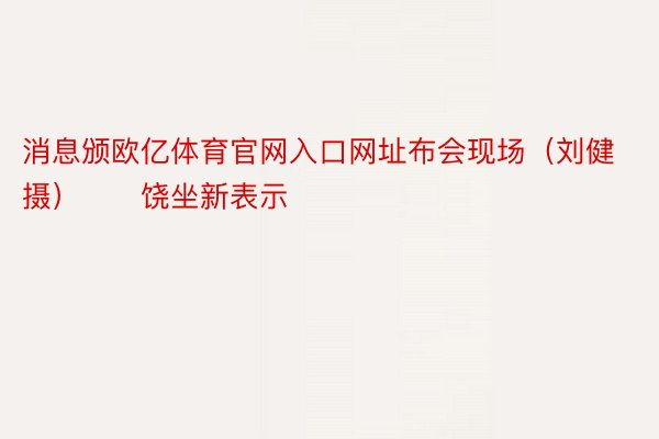 消息颁欧亿体育官网入口网址布会现场（刘健 摄）　　饶坐新表示